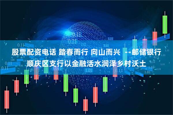 股票配资电话 踏春而行 向山而兴  --邮储银行顺庆区支行以金融活水润泽乡村沃土