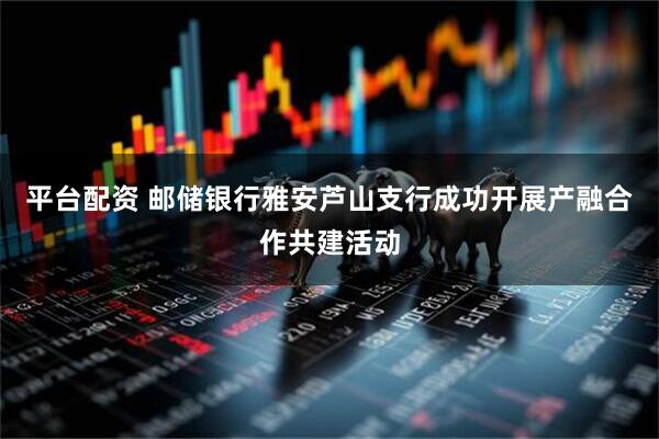 平台配资 邮储银行雅安芦山支行成功开展产融合作共建活动