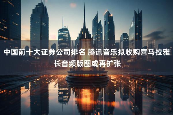 中国前十大证券公司排名 腾讯音乐拟收购喜马拉雅 长音频版图或再扩张