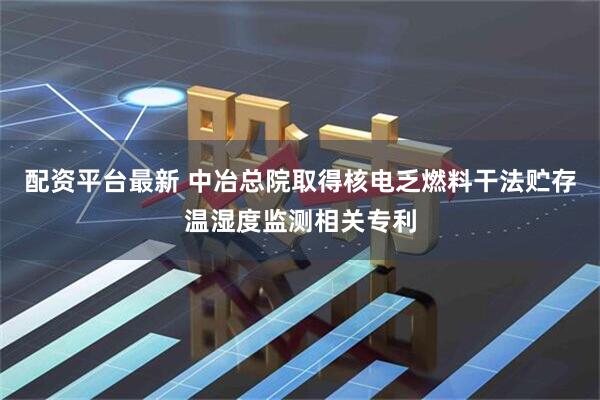 配资平台最新 中冶总院取得核电乏燃料干法贮存温湿度监测相关专利