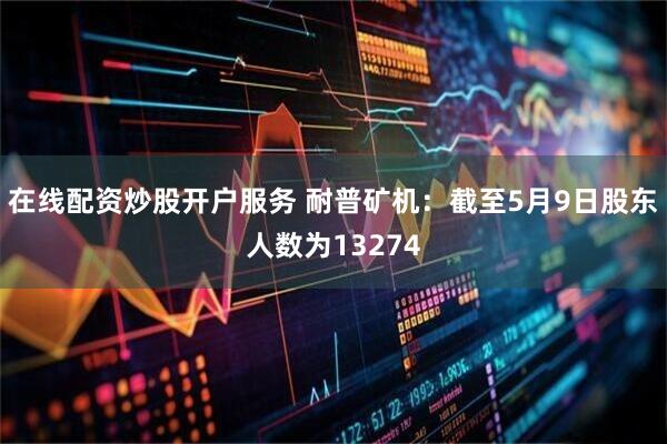 在线配资炒股开户服务 耐普矿机：截至5月9日股东人数为13274