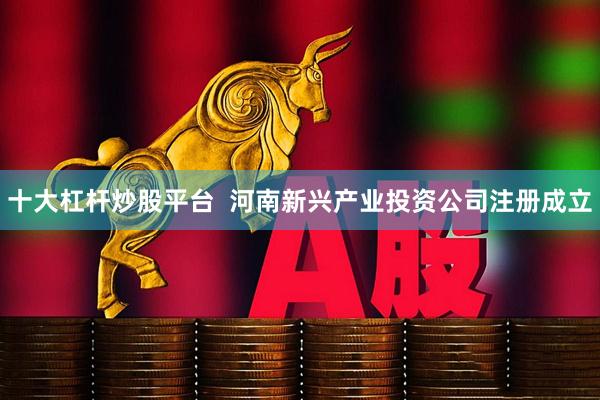 十大杠杆炒股平台  河南新兴产业投资公司注册成立