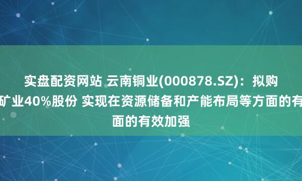 实盘配资网站 云南铜业(000878.SZ)：拟购买凉山矿业40%股份 实现在资源储备和产能布局等方面的有效加强