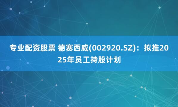 专业配资股票 德赛西威(002920.SZ)：拟推2025年员工持股计划