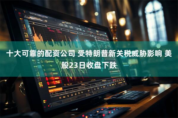 十大可靠的配资公司 受特朗普新关税威胁影响 美股23日收盘下跌
