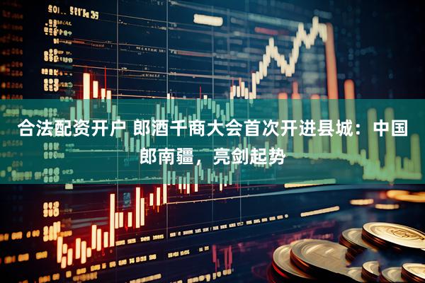 合法配资开户 郎酒千商大会首次开进县城：中国郎南疆，亮剑起势