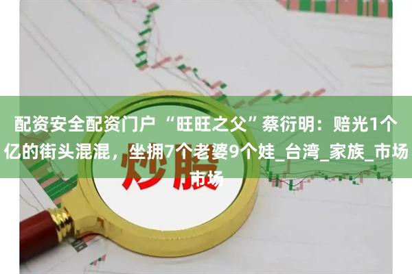配资安全配资门户 “旺旺之父”蔡衍明：赔光1个亿的街头混混，坐拥7个老婆9个娃_台湾_家族_市场