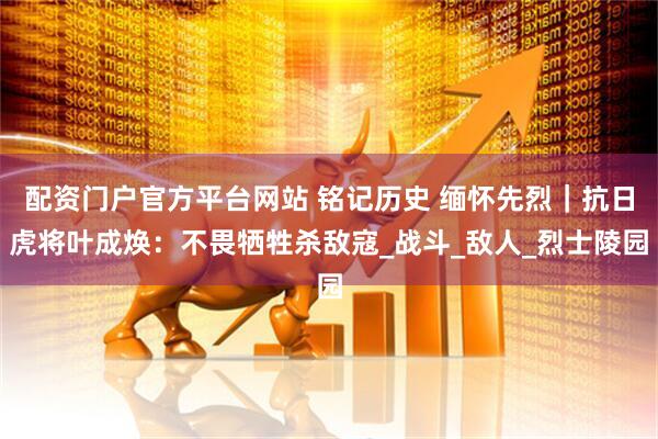配资门户官方平台网站 铭记历史 缅怀先烈｜抗日虎将叶成焕：不畏牺牲杀敌寇_战斗_敌人_烈士陵园