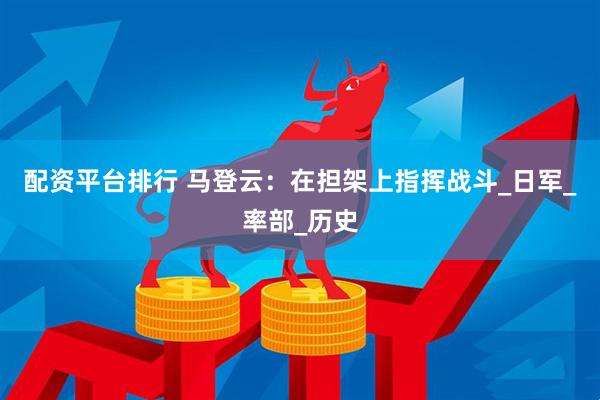 配资平台排行 马登云：在担架上指挥战斗_日军_率部_历史