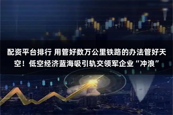 配资平台排行 用管好数万公里铁路的办法管好天空！低空经济蓝海吸引轨交领军企业“冲浪”