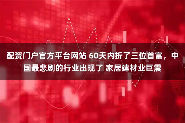 配资门户官方平台网站 60天内折了三位首富，中国最悲剧的行业出现了 家居建材业巨震