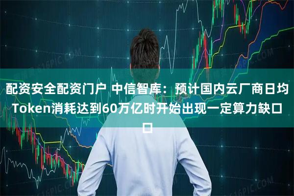 配资安全配资门户 中信智库：预计国内云厂商日均Token消耗达到60万亿时开始出现一定算力缺口