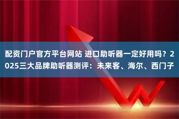 配资门户官方平台网站 进口助听器一定好用吗？2025三大品牌助听器测评：未来客、海尔、西门子