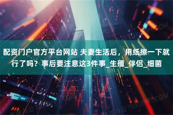 配资门户官方平台网站 夫妻生活后,用纸擦一下就行了吗?事后要注意这3件事_生殖_伴侣_细菌