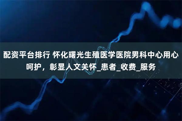 配资平台排行 怀化曙光生殖医学医院男科中心用心呵护，彰显人文关怀_患者_收费_服务