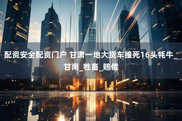 配资安全配资门户 甘肃一地大货车撞死16头牦牛_甘南_牲畜_赔偿
