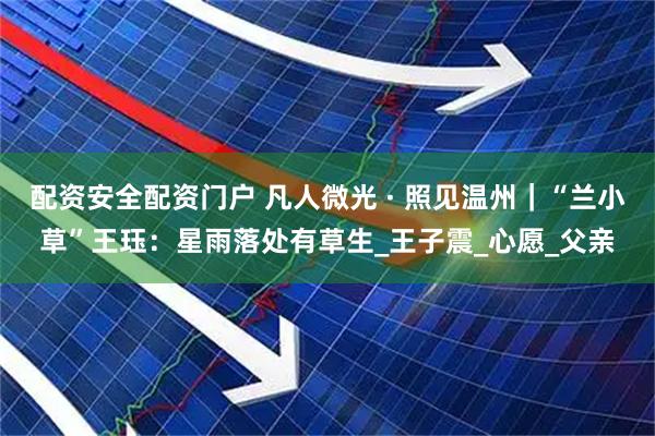 配资安全配资门户 凡人微光 · 照见温州｜“兰小草”王珏：星雨落处有草生_王子震_心愿_父亲