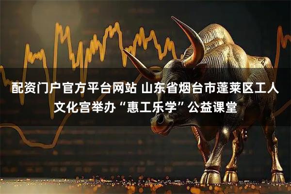 配资门户官方平台网站 山东省烟台市蓬莱区工人文化宫举办“惠工乐学”公益课堂