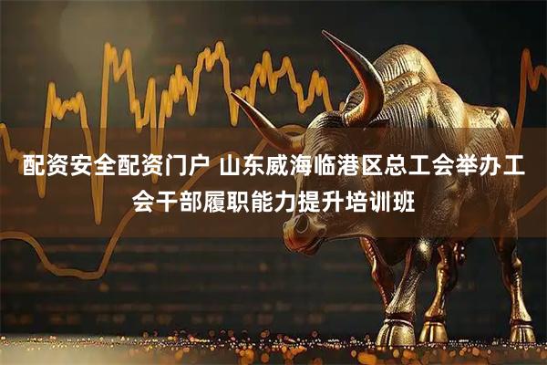配资安全配资门户 山东威海临港区总工会举办工会干部履职能力提升培训班