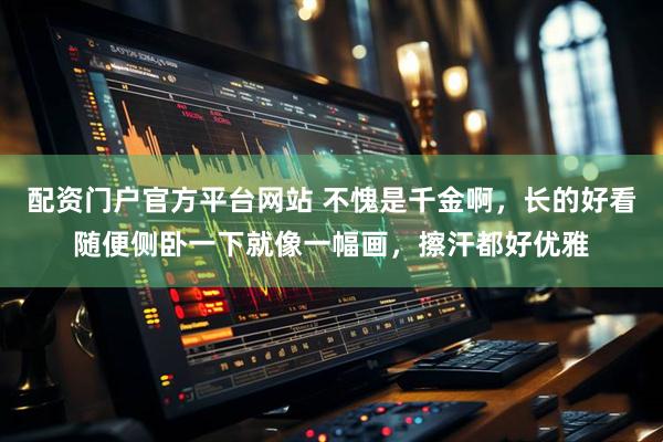 配资门户官方平台网站 不愧是千金啊，长的好看随便侧卧一下就像一幅画，擦汗都好优雅