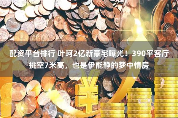 配资平台排行 叶珂2亿新豪宅曝光！390平客厅挑空7米高，也是伊能静的梦中情房