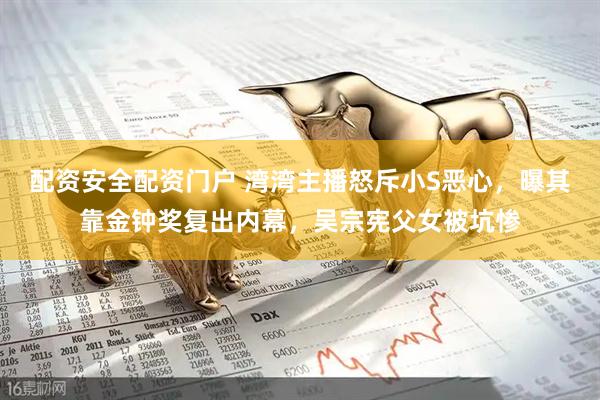 配资安全配资门户 湾湾主播怒斥小S恶心，曝其靠金钟奖复出内幕，吴宗宪父女被坑惨
