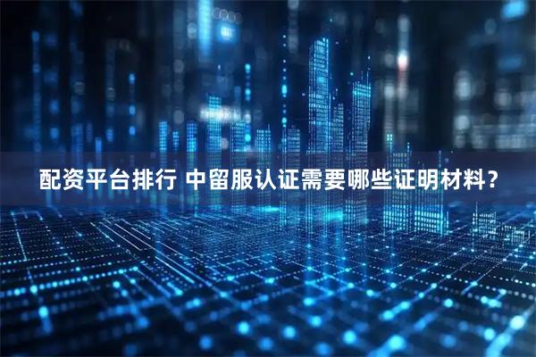 配资平台排行 中留服认证需要哪些证明材料？