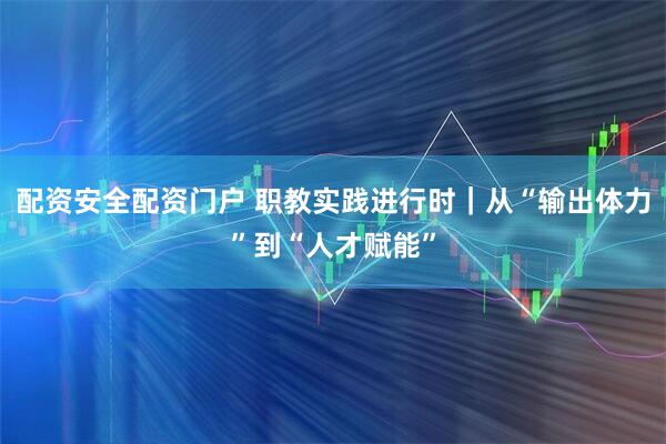 配资安全配资门户 职教实践进行时｜从“输出体力”到“人才赋能”