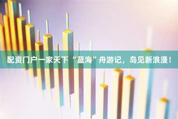 配资门户一家天下 “蓝海”舟游记，岛见新浪漫！