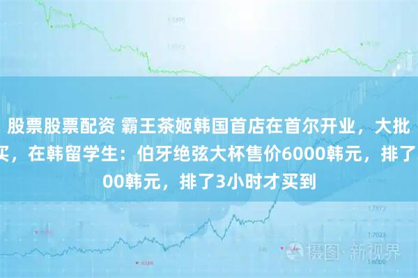 股票股票配资 霸王茶姬韩国首店在首尔开业，大批顾客排队购买，在韩留学生：伯牙绝弦大杯售价6000韩元，排了3小时才买到