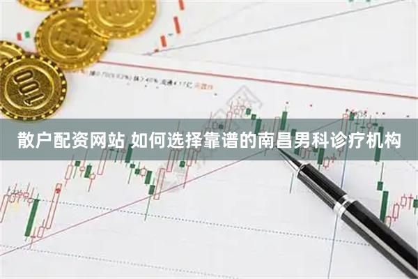 散户配资网站 如何选择靠谱的南昌男科诊疗机构