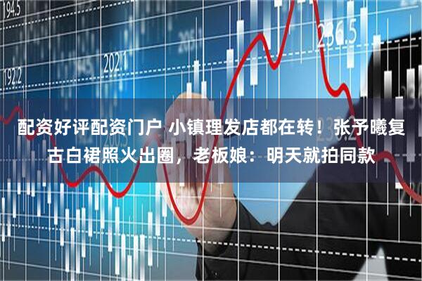 配资好评配资门户 小镇理发店都在转！张予曦复古白裙照火出圈，老板娘：明天就拍同款