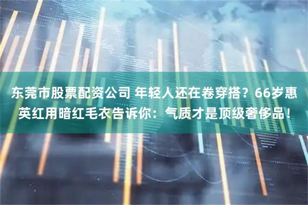 东莞市股票配资公司 年轻人还在卷穿搭？66岁惠英红用暗红毛衣告诉你：气质才是顶级奢侈品！