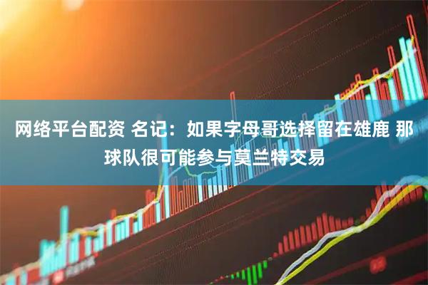 网络平台配资 名记：如果字母哥选择留在雄鹿 那球队很可能参与莫兰特交易