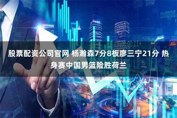 股票配资公司官网 杨瀚森7分8板廖三宁21分 热身赛中国男篮险胜荷兰