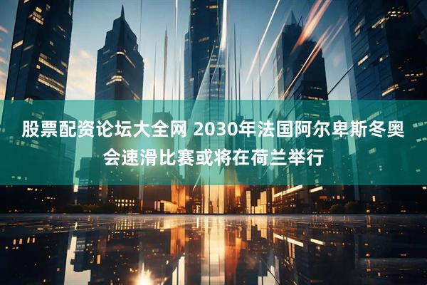 股票配资论坛大全网 2030年法国阿尔卑斯冬奥会速滑比赛或将在荷兰举行