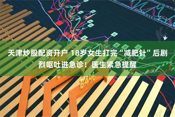 天津炒股配资开户 18岁女生打完“减肥针”后剧烈呕吐进急诊!医生紧急提醒