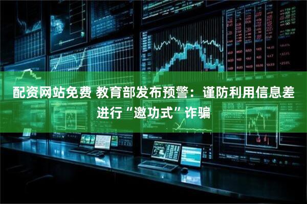 配资网站免费 教育部发布预警：谨防利用信息差进行“邀功式”诈骗