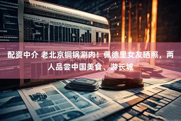 配资中介 老北京铜锅涮肉！佩德里女友晒照，两人品尝中国美食、游长城