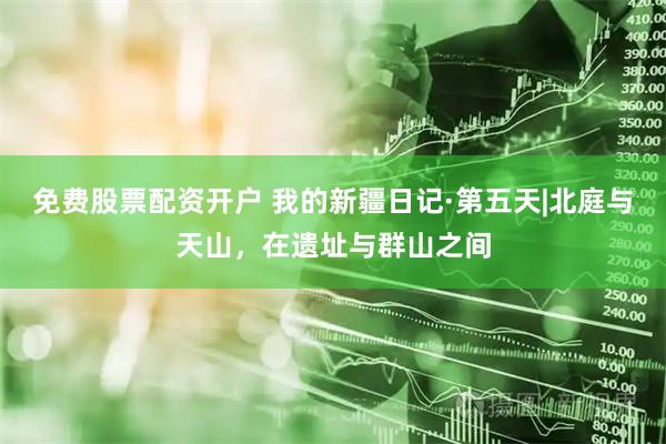 免费股票配资开户 我的新疆日记·第五天|北庭与天山，在遗址与群山之间
