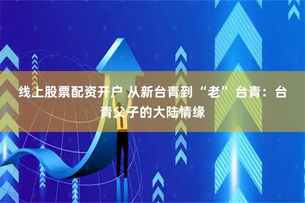 线上股票配资开户 从新台青到 “老” 台青：台青父子的大陆情缘