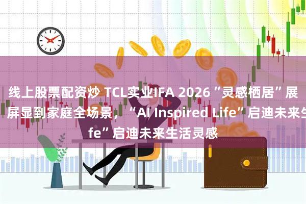 线上股票配资炒 TCL实业IFA 2026“灵感栖居”展区亮相：屏显到家庭全场景，“AI Inspired Life”启迪未来生活灵感
