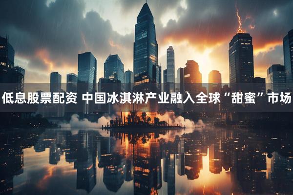 低息股票配资 中国冰淇淋产业融入全球“甜蜜”市场