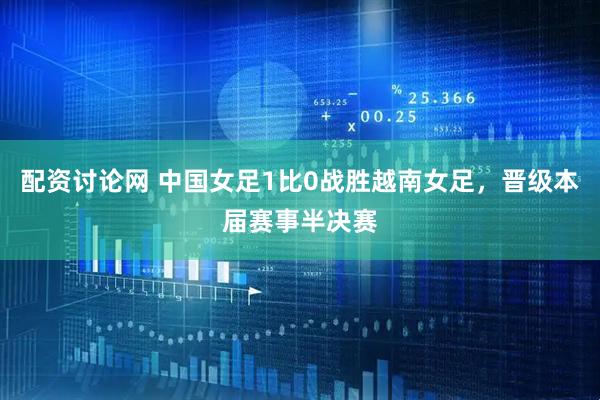 配资讨论网 中国女足1比0战胜越南女足，晋级本届赛事半决赛