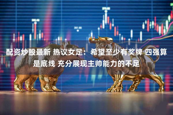 配资炒股最新 热议女足：希望至少有奖牌 四强算是底线 充分展现主帅能力的不足