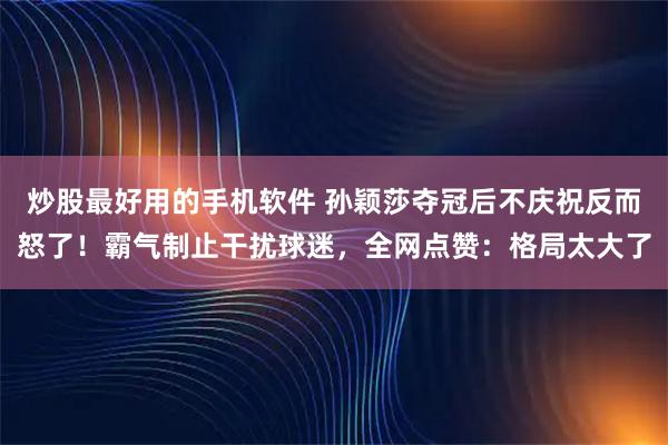 炒股最好用的手机软件 孙颖莎夺冠后不庆祝反而怒了！霸气制止干扰球迷，全网点赞：格局太大了