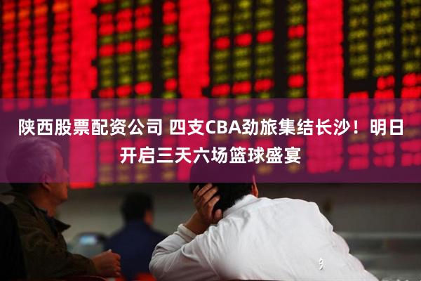 陕西股票配资公司 四支CBA劲旅集结长沙！明日开启三天六场篮球盛宴